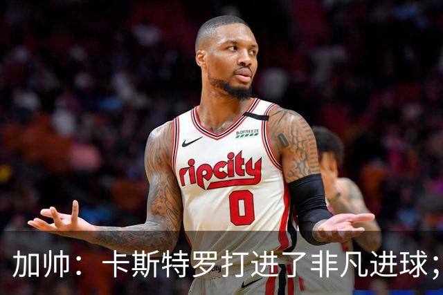 加帅：卡斯特罗打进了非凡进球；看到卢利进球的满足无与伦比