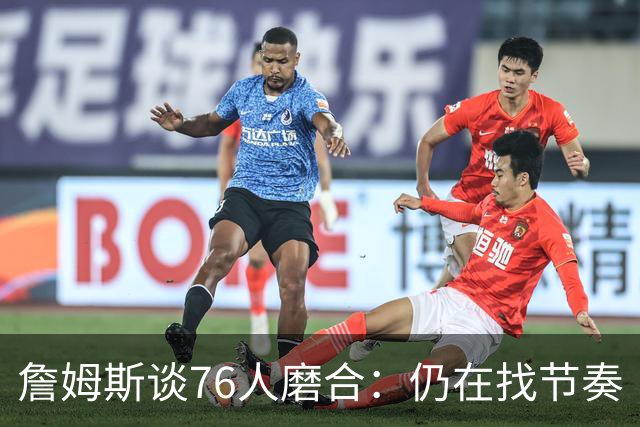 詹姆斯谈76人磨合：仍在找节奏